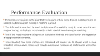  Performance evaluation is the quantitative measure of how well a trained model performs on
specific model evaluation metrics in machine learning.
 This information can then be used to determine if a model is ready to move onto the next
stage of testing, be deployed more broadly, or is in need of more training or retraining.
 Two of the most important categories of evaluation methods are classification and regression
model performance metrics.
 Understanding how these metrics are calculated will enable you to choose what is most
important within a given model, and provide quantitative measures of performance within that
metric.
Performance Evaluation
 