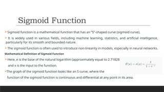 Sigmoid function is a mathematical function that has an “S”-shaped curve (sigmoid curve).
 It is widely used in various fields, including machine learning, statistics, and artificial intelligence,
particularly for its smooth and bounded nature.
The sigmoid function is often used to introduce non-linearity in models, especially in neural networks.
Mathematical Definition of Sigmoid Function
Here, e is the base of the natural logarithm (approximately equal to 2.71828),
and x is the input to the function.
The graph of the sigmoid function looks like an S curve, where the
function of the sigmoid function is continuous and differential at any point in its area.
Sigmoid Function
 