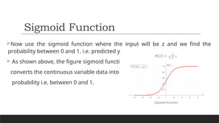 Now use the sigmoid function where the input will be z and we find the
probability between 0 and 1. i.e. predicted y.
 As shown above, the figure sigmoid function
converts the continuous variable data into the
probability i.e. between 0 and 1.
Sigmoid Function
 