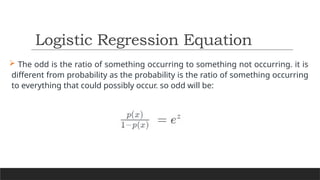  The odd is the ratio of something occurring to something not occurring. it is
different from probability as the probability is the ratio of something occurring
to everything that could possibly occur. so odd will be:
Logistic Regression Equation
 