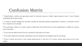  Classification metrics are generally used for discrete values a model might produce when it has finished
classifying all the given data.
 In order to clearly display the raw data needed to calculate desired classification metrics, a confusion matrix
for a model can be created.
The confusion matrix is a matrix used to determine the performance of the classification models for a given
set of test data.
 It can only be determined if the true values for test data are known.
 The matrix itself can be easily understood, but the related terminologies may be confusing.
 Since it shows the errors in the model performance in the form of a matrix, hence also known as an error
matrix.
Confusion Matrix
 