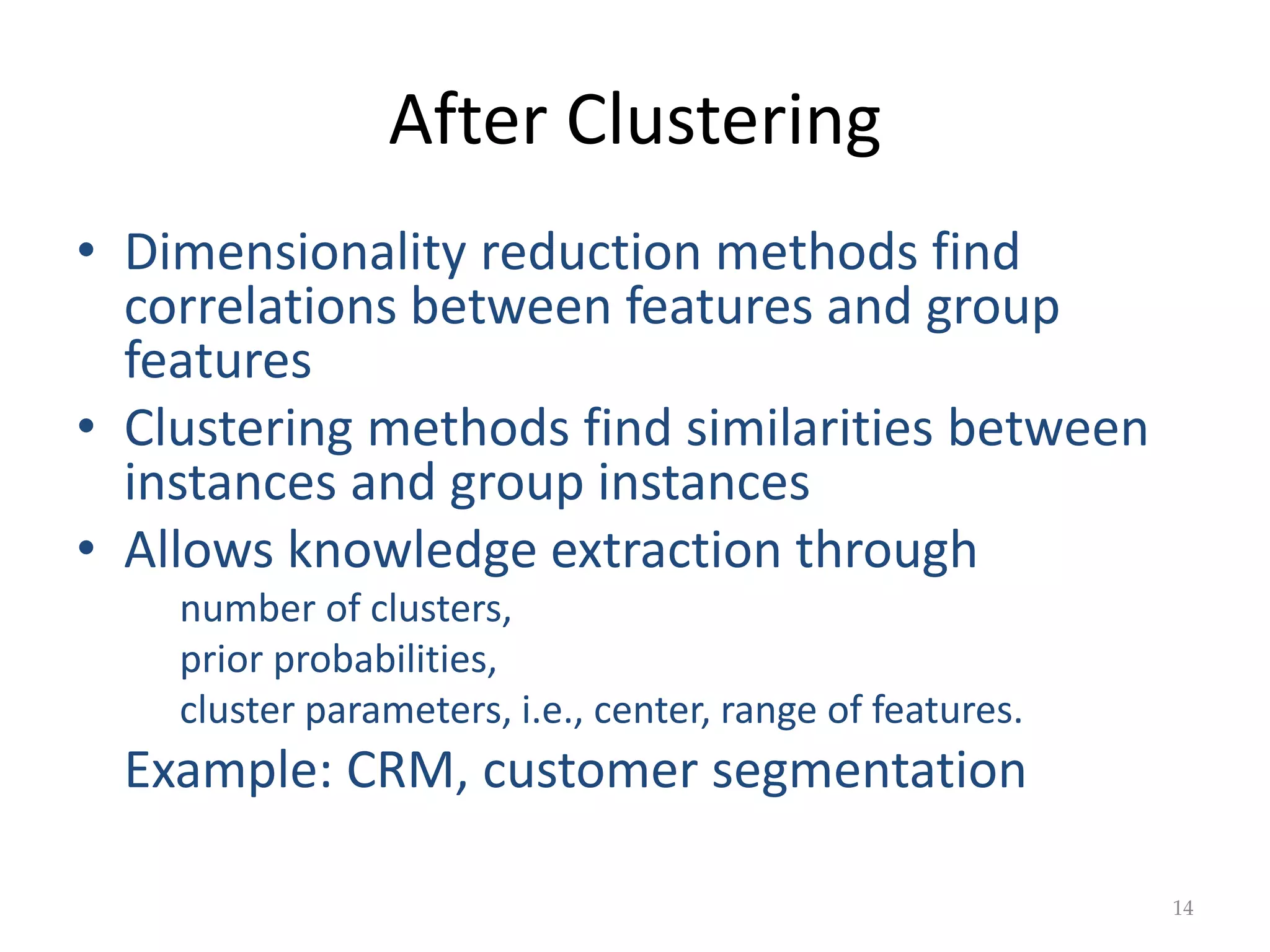 After Clustering
• Dimensionality reduction methods find
correlations between features and group
features
• Clustering methods find similarities between
instances and group instances
• Allows knowledge extraction through
number of clusters,
prior probabilities,
cluster parameters, i.e., center, range of features.
Example: CRM, customer segmentation
14
 