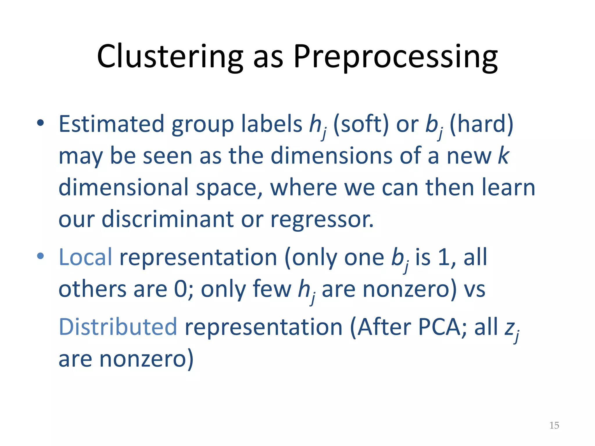 Clustering as Preprocessing
• Estimated group labels hj (soft) or bj (hard)
may be seen as the dimensions of a new k
dimensional space, where we can then learn
our discriminant or regressor.
• Local representation (only one bj is 1, all
others are 0; only few hj are nonzero) vs
Distributed representation (After PCA; all zj
are nonzero)
15
 