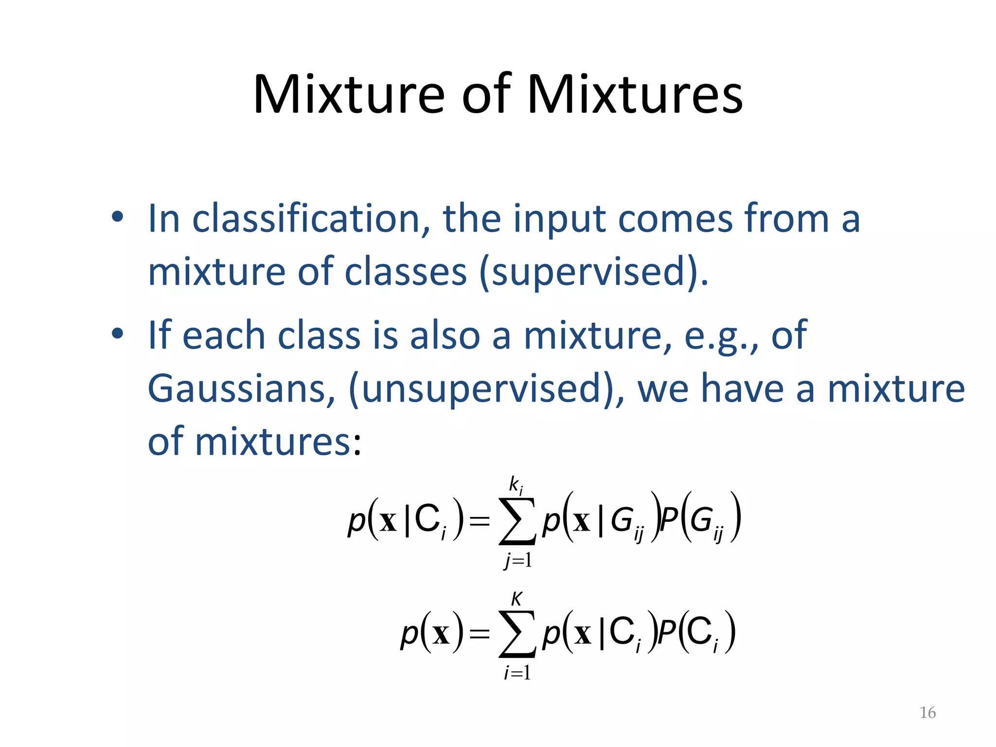 Mixture of Mixtures
     
     






K
i
i
i
k
j
ij
ij
i
P
p
p
G
P
G
p
p
i
1
1
C
C
C
|
|
|
x
x
x
x
16
• In classification, the input comes from a
mixture of classes (supervised).
• If each class is also a mixture, e.g., of
Gaussians, (unsupervised), we have a mixture
of mixtures:
 