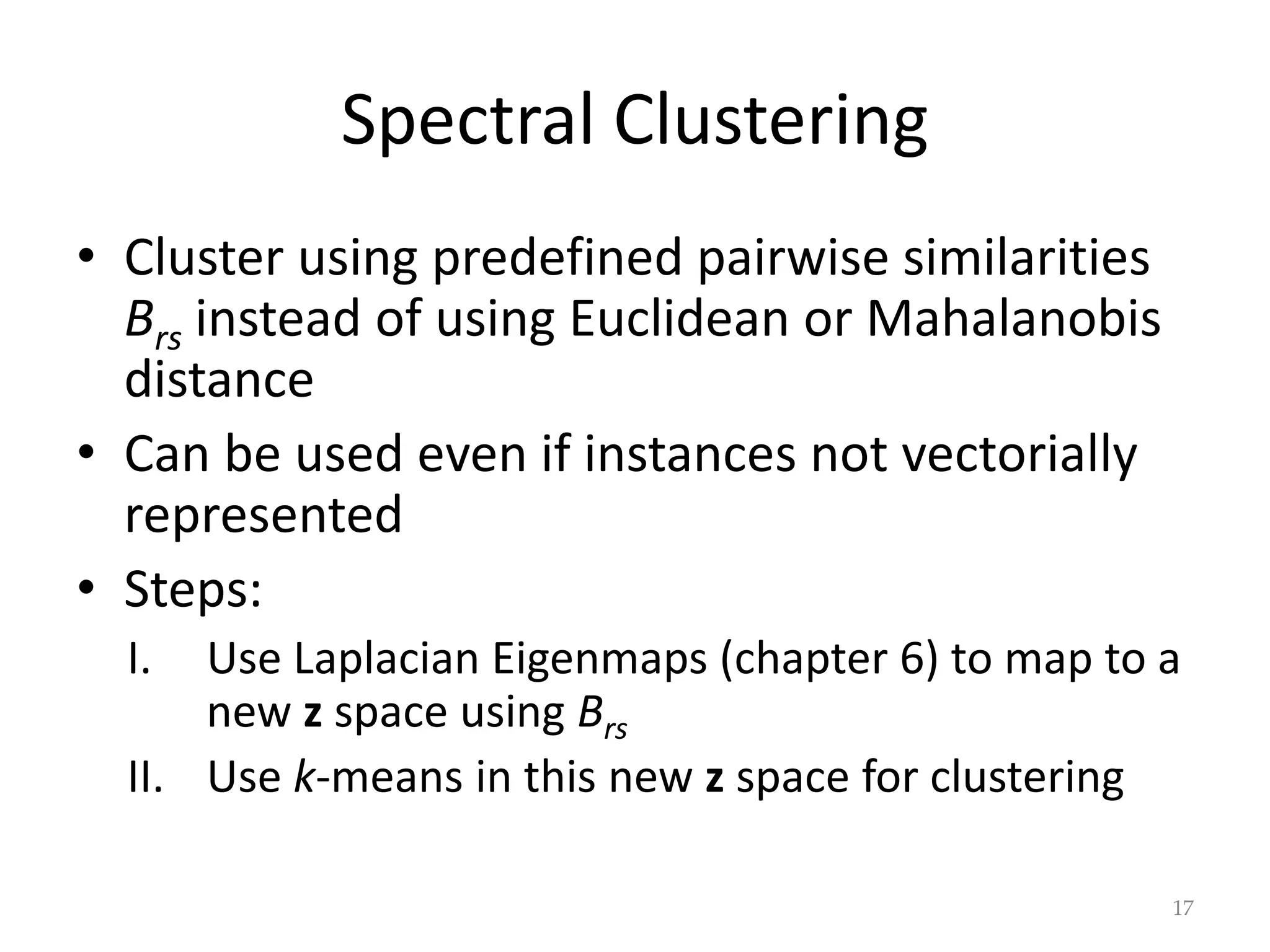 Spectral Clustering
• Cluster using predefined pairwise similarities
Brs instead of using Euclidean or Mahalanobis
distance
• Can be used even if instances not vectorially
represented
• Steps:
I. Use Laplacian Eigenmaps (chapter 6) to map to a
new z space using Brs
II. Use k-means in this new z space for clustering
17
 