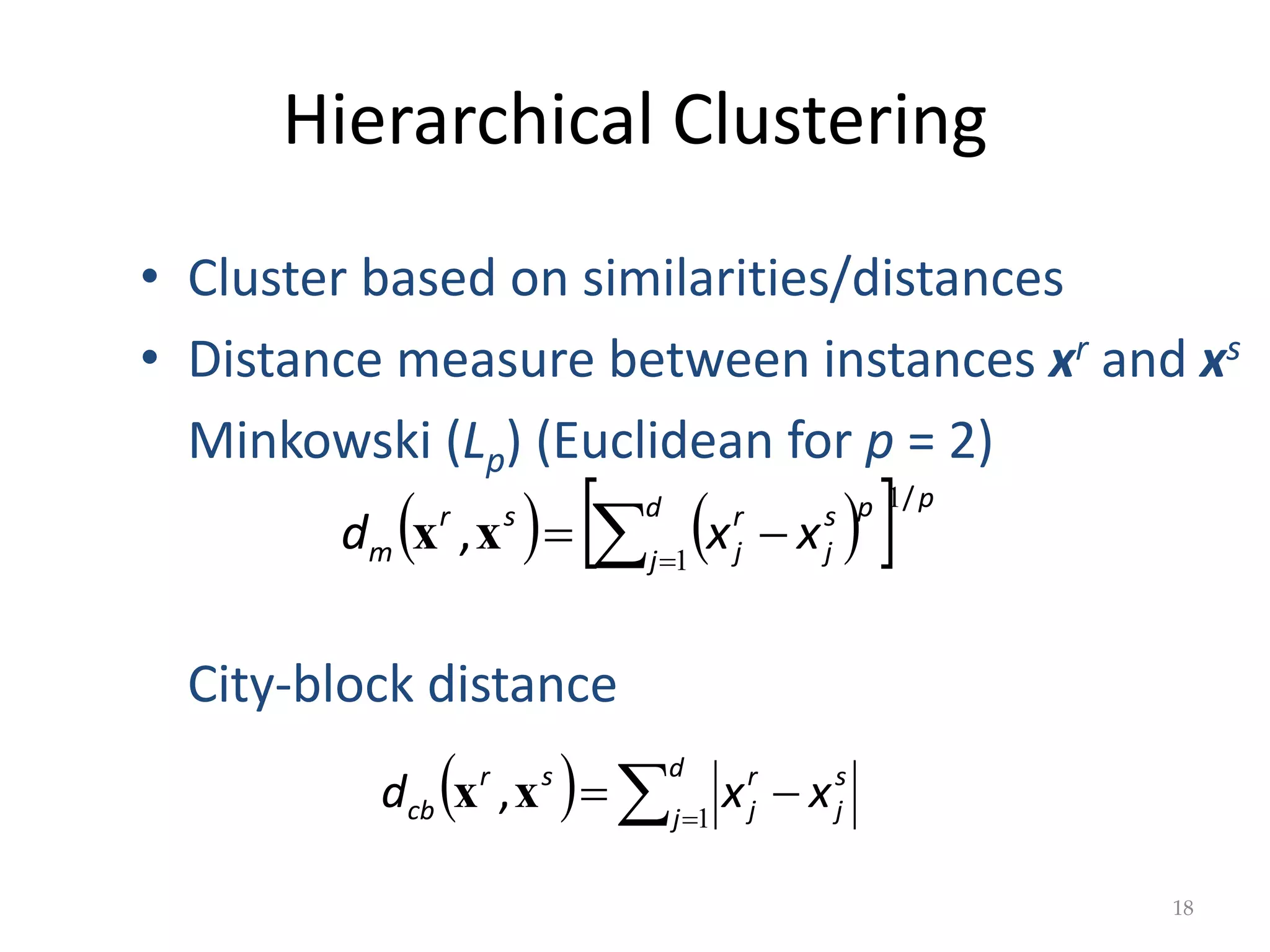 Hierarchical Clustering
   
  p
d
j
p
s
j
r
j
s
r
m x
x
d
/
,
1
1



x
x
18
• Cluster based on similarities/distances
• Distance measure between instances xr and xs
Minkowski (Lp) (Euclidean for p = 2)
City-block distance
   


d
j
s
j
r
j
s
r
cb x
x
d 1
x
x ,
 