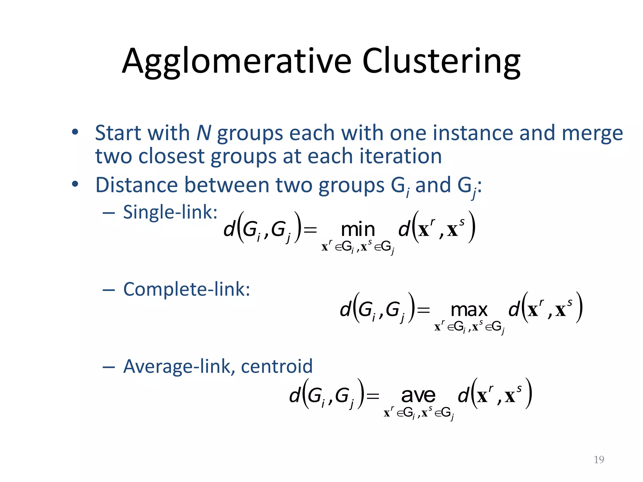 Agglomerative Clustering
   
s
r
j
i d
G
G
d
j
s
i
r
x
x
x
x
,
min
,
, G
G 


19
• Start with N groups each with one instance and merge
two closest groups at each iteration
• Distance between two groups Gi and Gj:
– Single-link:
– Complete-link:
– Average-link, centroid
   
s
r
j
i d
G
G
d
j
s
i
r
x
x
x
x
,
max
,
, G
G 


   
s
r
j
i d
G
G
d
j
s
i
r
x
x
x
x
,
,
, G
G 

 ave
 
