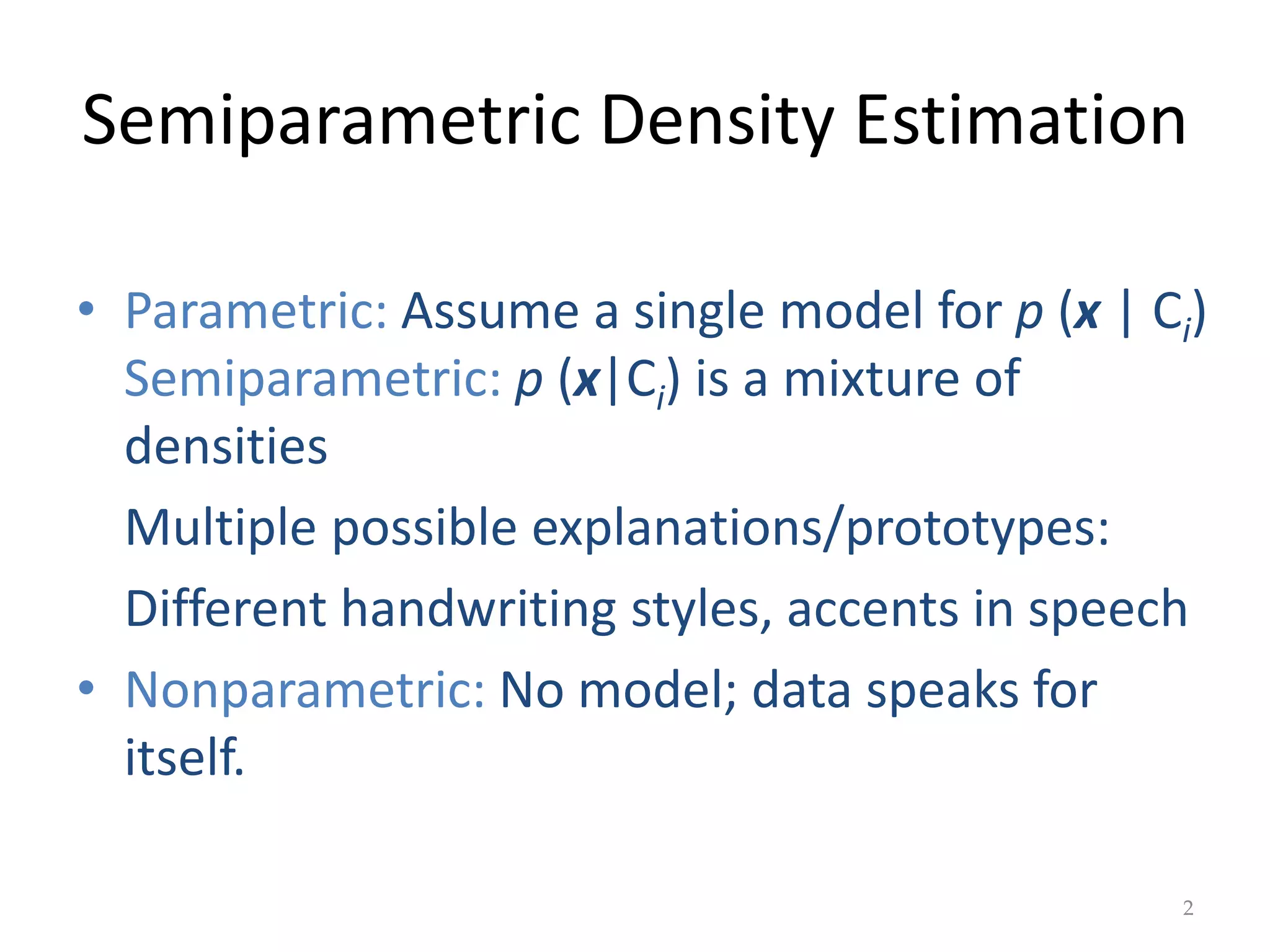 Semiparametric Density Estimation
• Parametric: Assume a single model for p (x | Ci)
Semiparametric: p (x|Ci) is a mixture of
densities
Multiple possible explanations/prototypes:
Different handwriting styles, accents in speech
• Nonparametric: No model; data speaks for
itself.
2
 