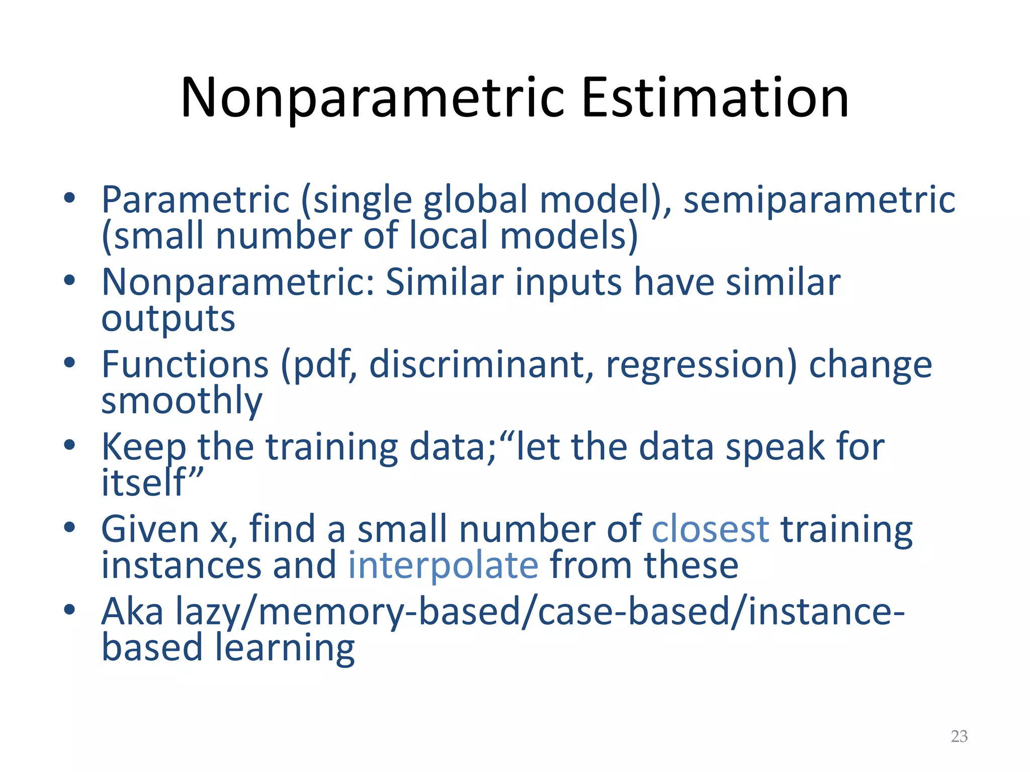 Nonparametric Estimation
• Parametric (single global model), semiparametric
(small number of local models)
• Nonparametric: Similar inputs have similar
outputs
• Functions (pdf, discriminant, regression) change
smoothly
• Keep the training data;“let the data speak for
itself”
• Given x, find a small number of closest training
instances and interpolate from these
• Aka lazy/memory-based/case-based/instance-
based learning
23
 