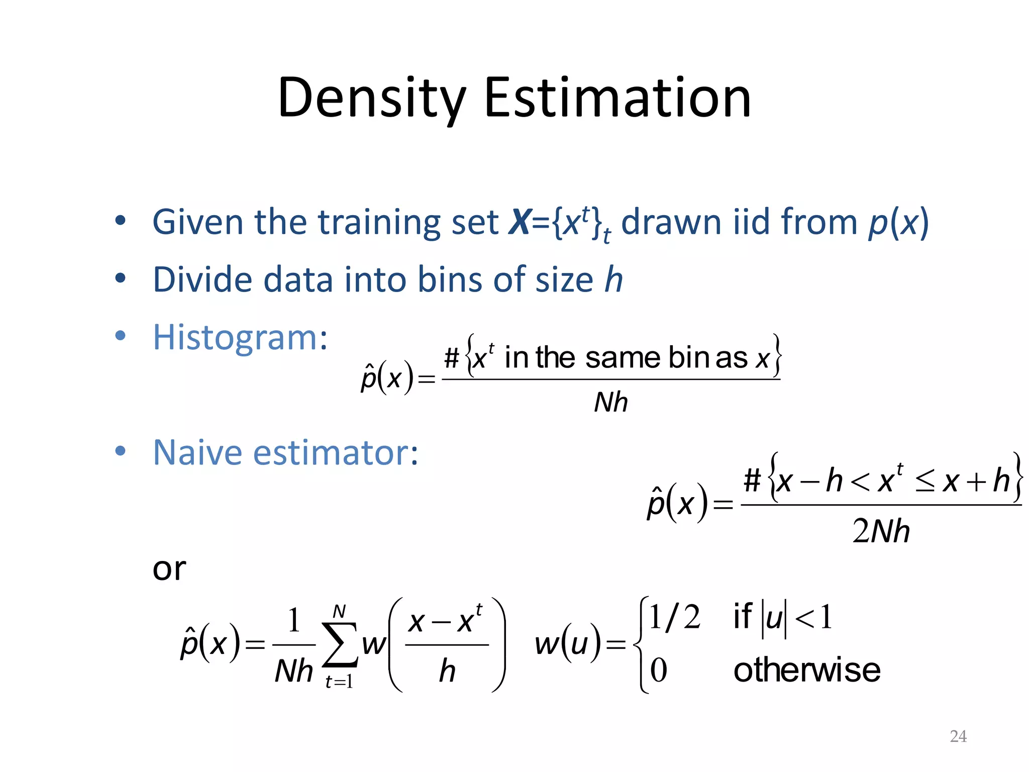 Density Estimation
 
 
Nh
x
x
x
p
t
as
bin
same
the
in
#
ˆ 
24
• Given the training set X={xt}t drawn iid from p(x)
• Divide data into bins of size h
• Histogram:
• Naive estimator:
or
 
 
Nh
h
x
x
h
x
x
p
t
2





#
ˆ
   


 








 
 
 otherwise
if
0
1
2
1
1
1
u
u
w
h
x
x
w
Nh
x
p
N
t
t
/
ˆ
 