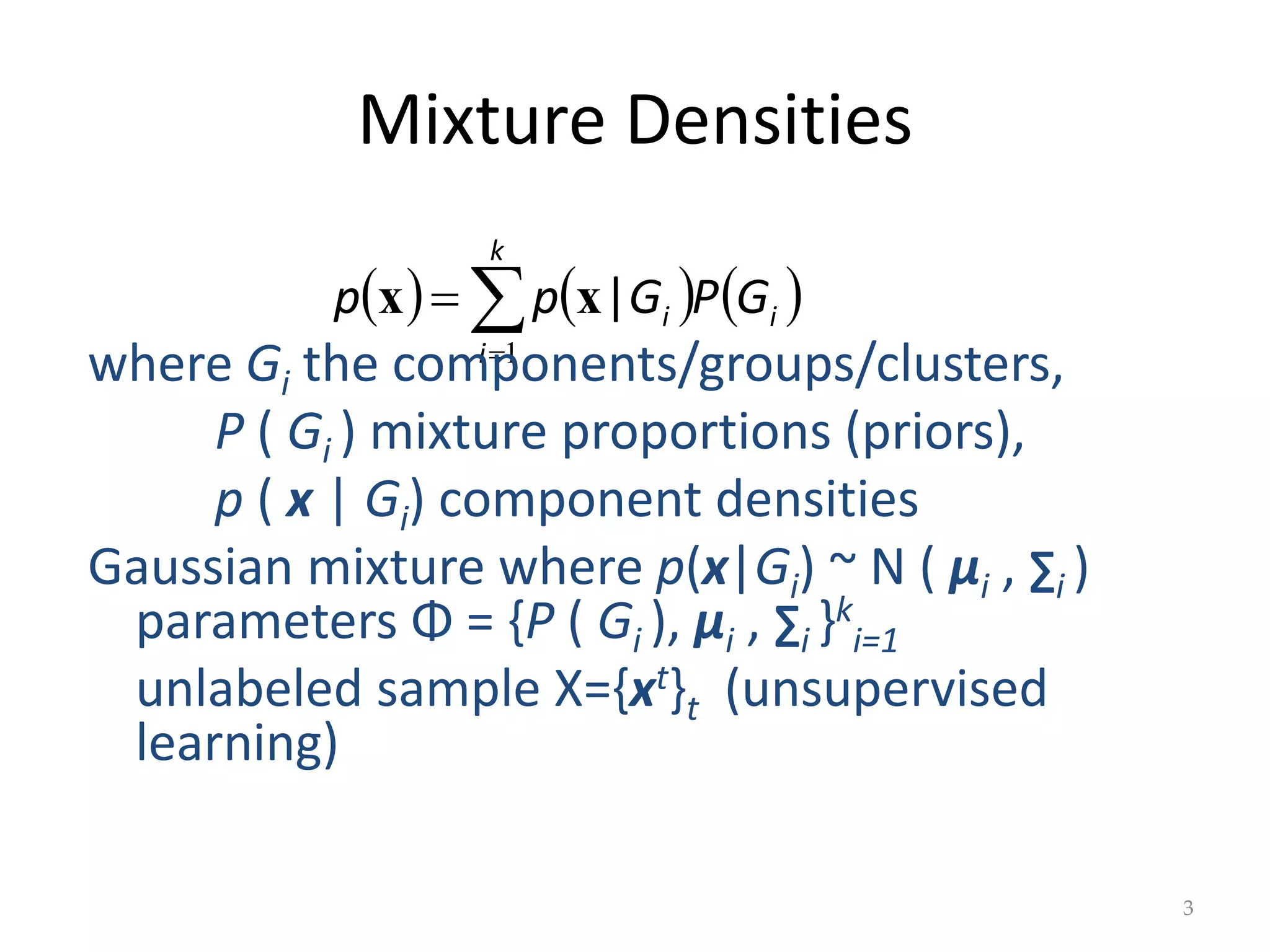 Mixture Densities
     



k
i
i
i G
P
G
p
p
1
|
x
x
3
where Gi the components/groups/clusters,
P ( Gi ) mixture proportions (priors),
p ( x | Gi) component densities
Gaussian mixture where p(x|Gi) ~ N ( μi , ∑i )
parameters Φ = {P ( Gi ), μi , ∑i }k
i=1
unlabeled sample X={xt}t (unsupervised
learning)
 