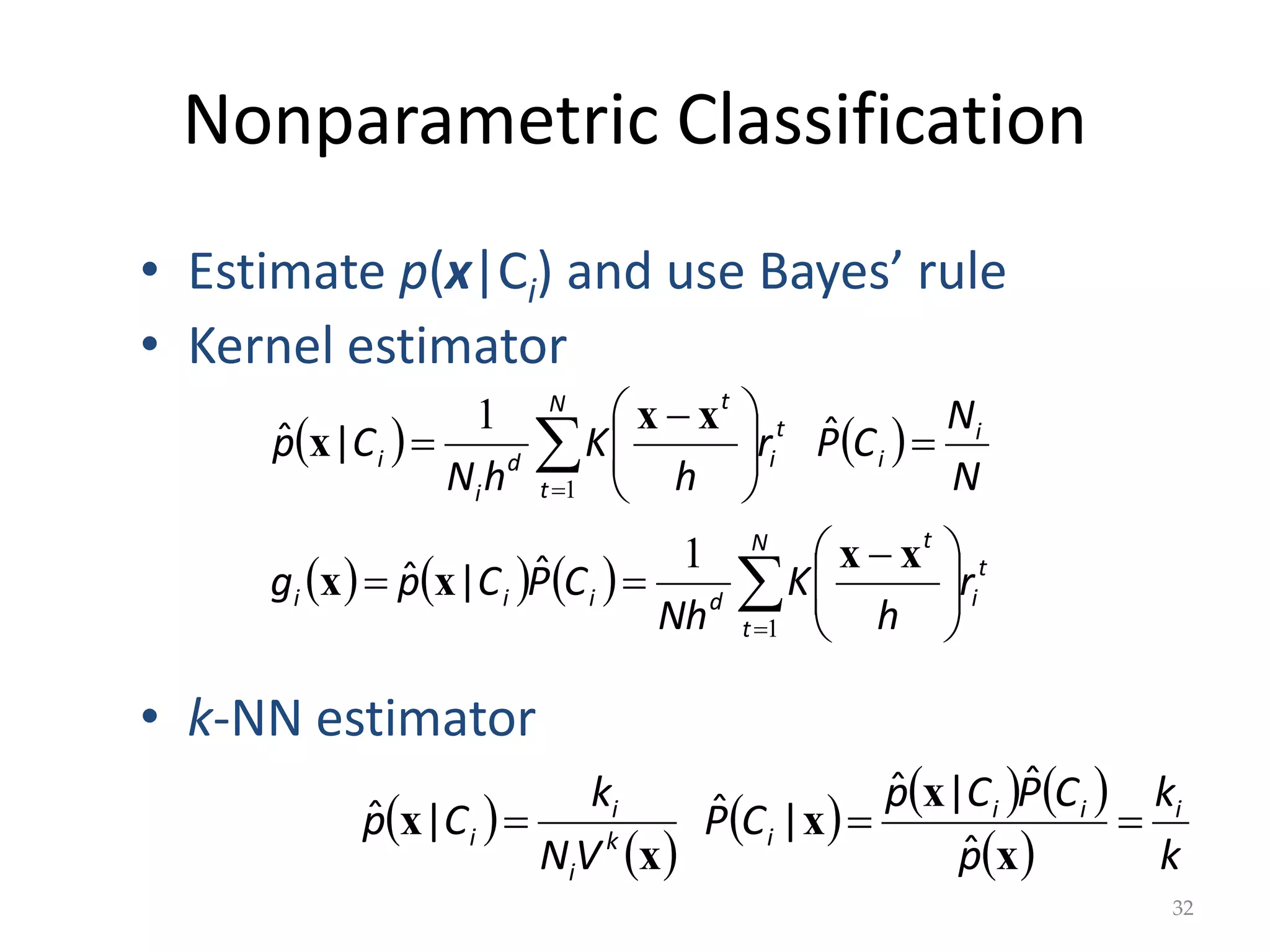 Nonparametric Classification
   
      t
i
N
t
t
d
i
i
i
i
i
t
i
N
t
t
d
i
i
r
h
K
Nh
C
P
C
p
g
N
N
C
P
r
h
K
h
N
C
p











 










 

1
1
1
1
x
x
x
x
x
x
x
ˆ
|
ˆ
ˆ
|
ˆ
32
• Estimate p(x|Ci) and use Bayes’ rule
• Kernel estimator
• k-NN estimator
 
 
     
  k
k
p
C
P
C
p
C
P
V
N
k
C
p i
i
i
i
k
i
i
i 


x
x
x
x
x
ˆ
ˆ
|
ˆ
|
ˆ
|
ˆ
 