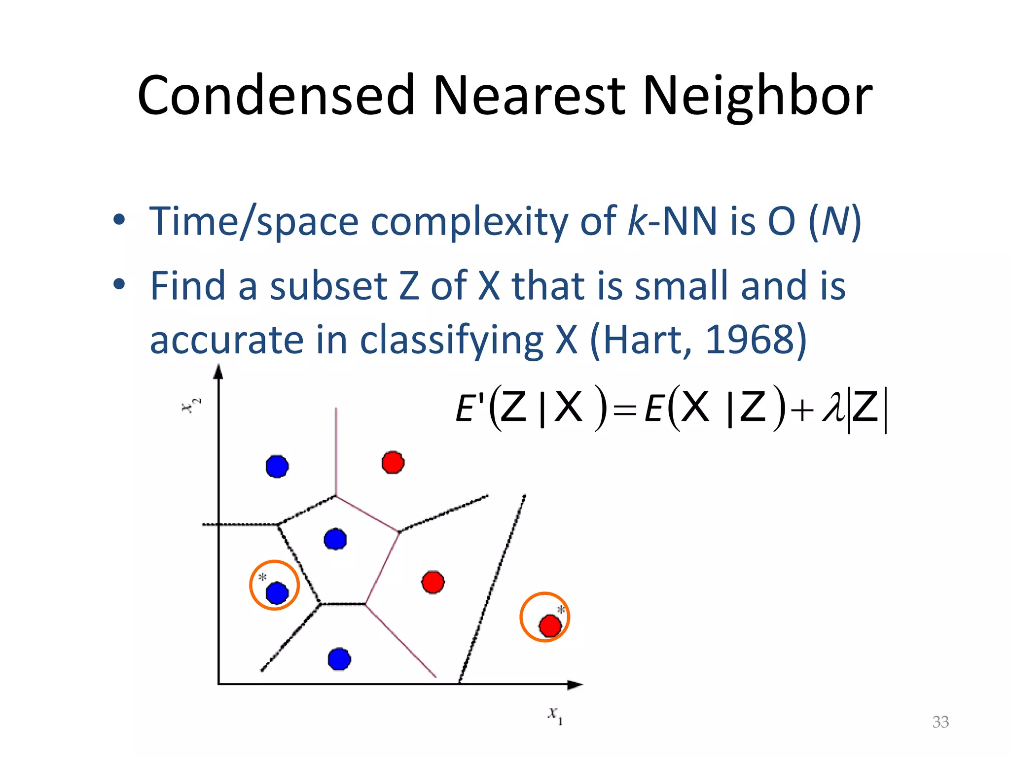 Condensed Nearest Neighbor
    Z
Z
X
X
Z 

 |
|
' E
E
33
• Time/space complexity of k-NN is O (N)
• Find a subset Z of X that is small and is
accurate in classifying X (Hart, 1968)
 