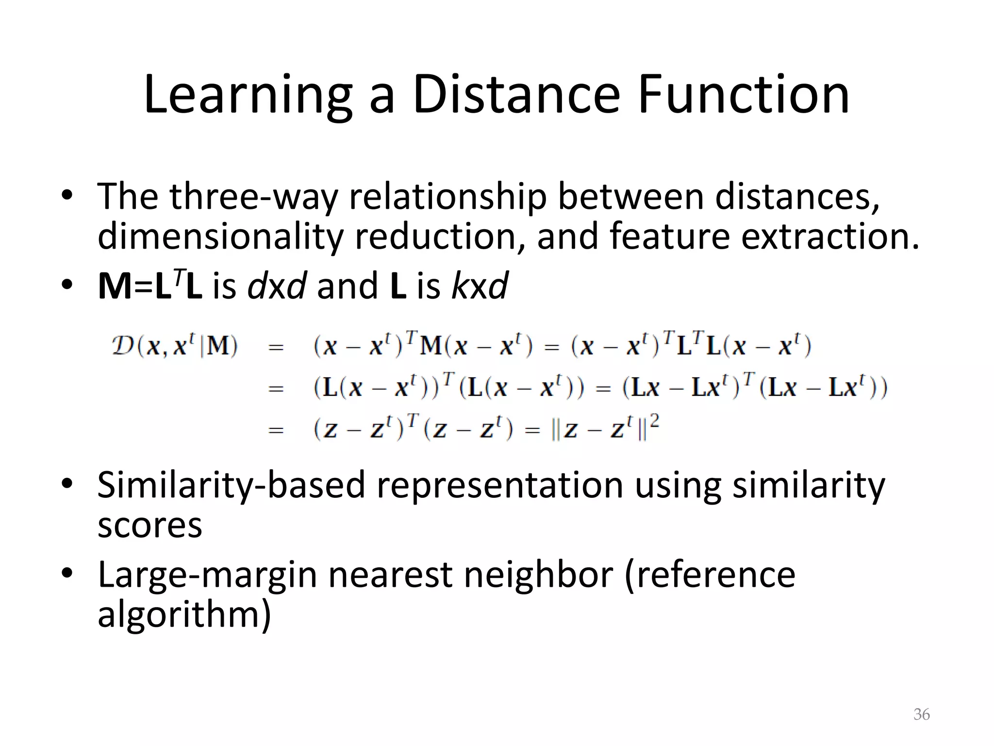 Learning a Distance Function
• The three-way relationship between distances,
dimensionality reduction, and feature extraction.
• M=LTL is dxd and L is kxd
• Similarity-based representation using similarity
scores
• Large-margin nearest neighbor (reference
algorithm)
36
 
