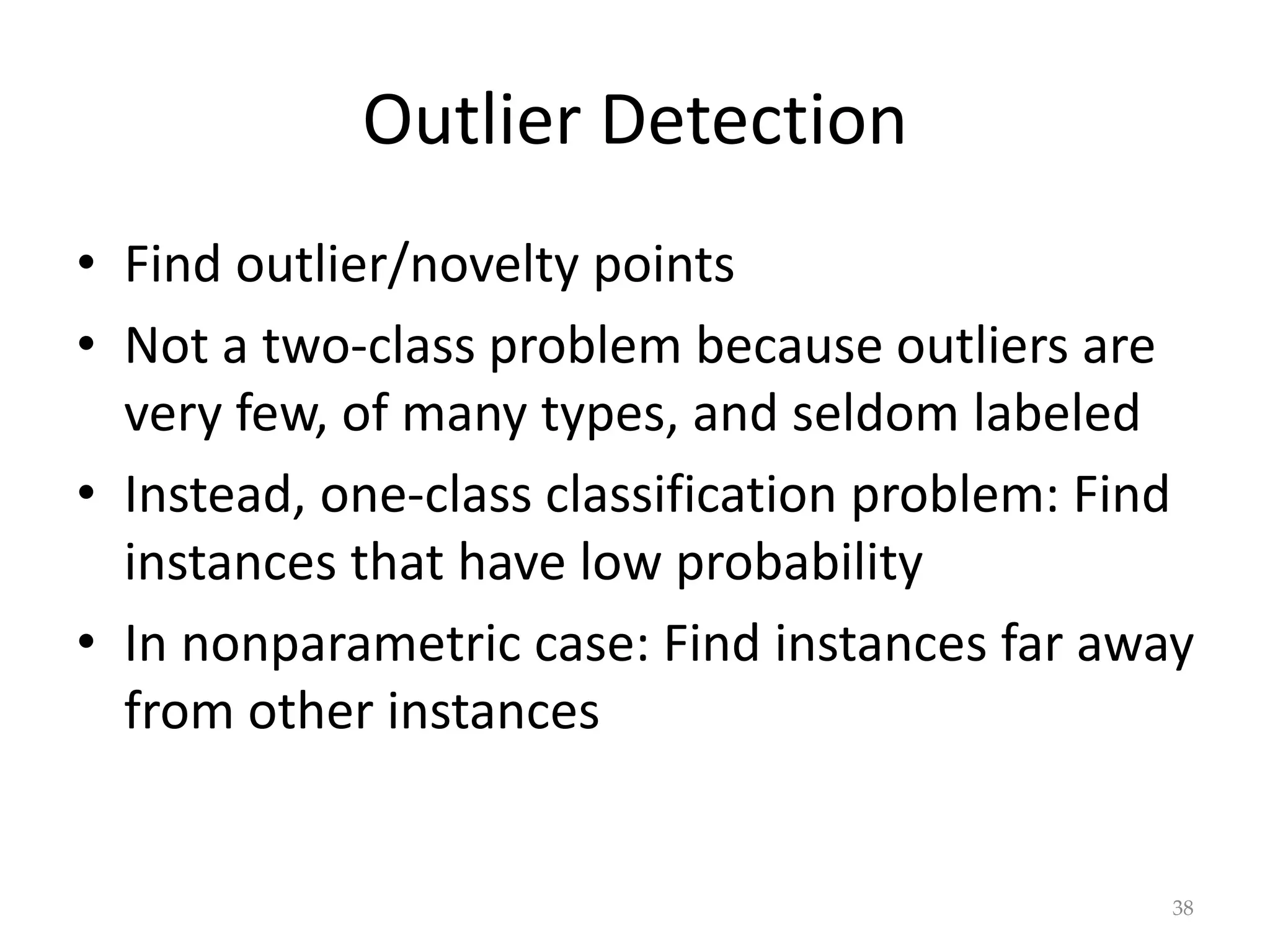 Outlier Detection
• Find outlier/novelty points
• Not a two-class problem because outliers are
very few, of many types, and seldom labeled
• Instead, one-class classification problem: Find
instances that have low probability
• In nonparametric case: Find instances far away
from other instances
38
 