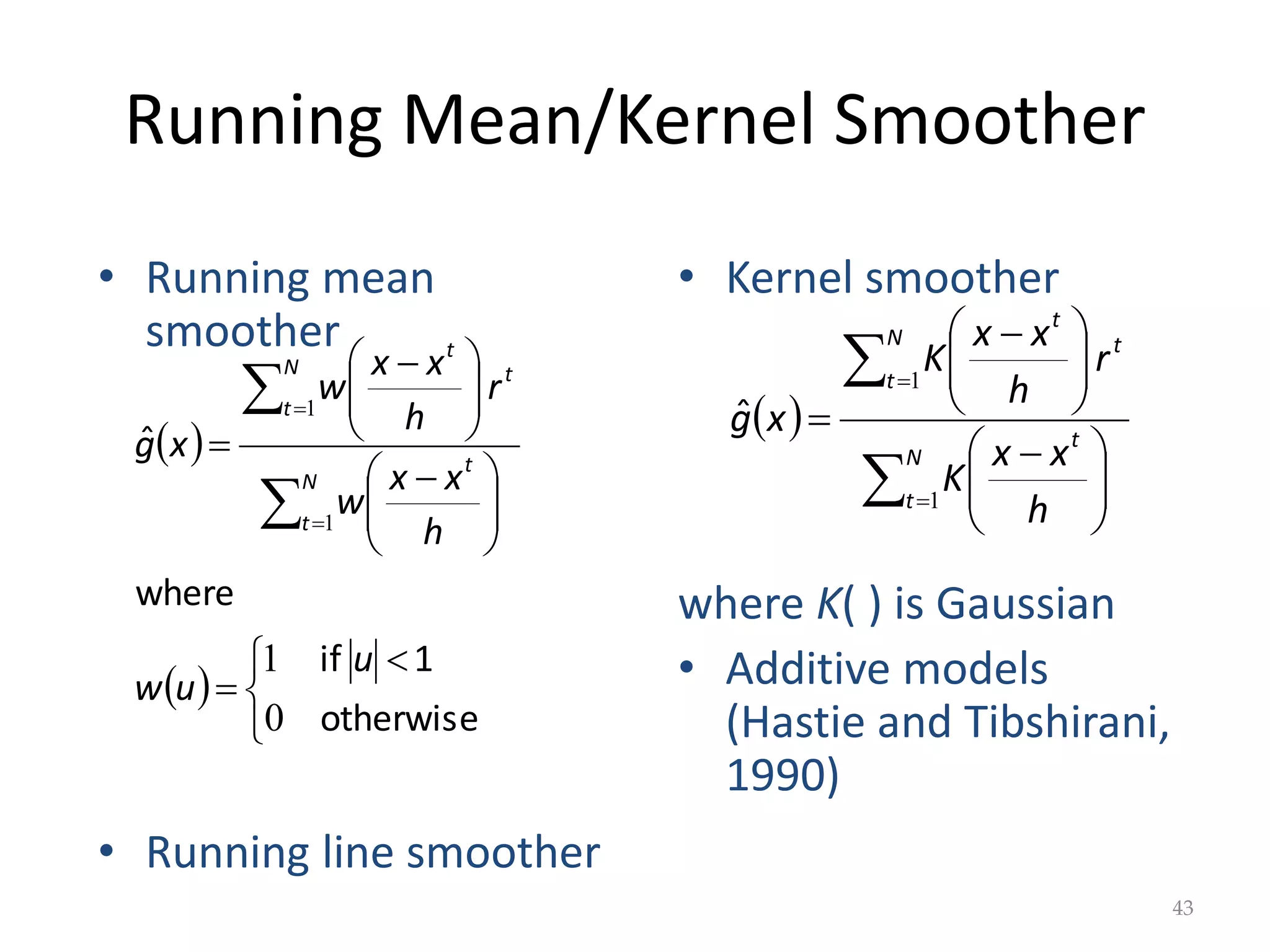 Running Mean/Kernel Smoother
• Running mean
smoother
• Running line smoother
• Kernel smoother
where K( ) is Gaussian
• Additive models
(Hastie and Tibshirani,
1990)
43
 
 


 








 







 





otherwise
1
if
where
ˆ
0
1
1
1
u
u
w
h
x
x
w
r
h
x
x
w
x
g
N
t
t
t
N
t
t
 











 







 

N
t
t
t
N
t
t
h
x
x
K
r
h
x
x
K
x
g
1
1
ˆ
 
