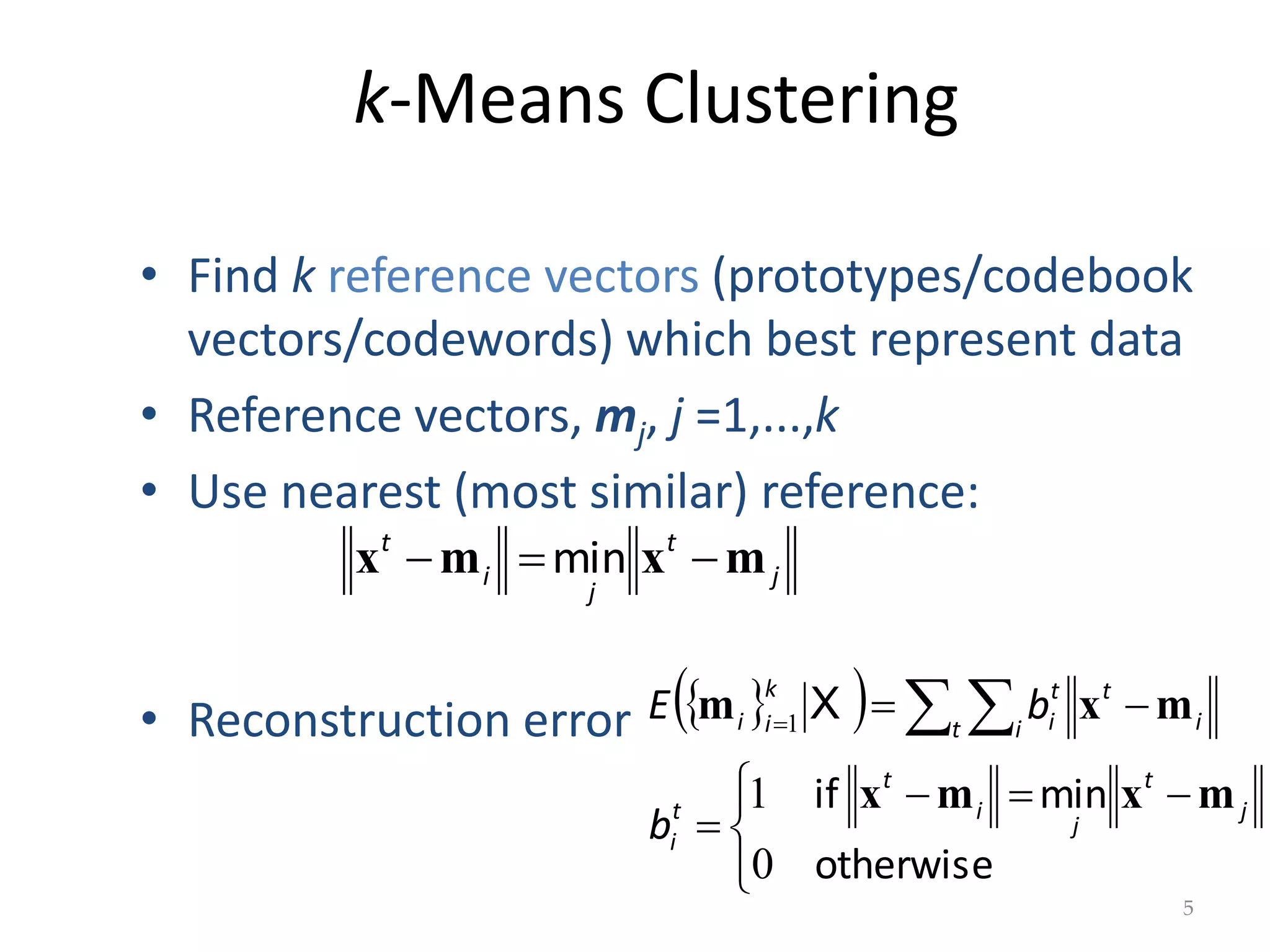 k-Means Clustering
j
t
j
i
t
m
x
m
x 

 min
5
• Find k reference vectors (prototypes/codebook
vectors/codewords) which best represent data
• Reference vectors, mj, j =1,...,k
• Use nearest (most similar) reference:
• Reconstruction error  
 




 




  

otherwise
min
if
0
1
1
j
t
j
i
t
t
i
t i i
t
t
i
k
i
i
b
b
E
m
x
m
x
m
x
m X
 