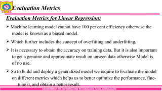 DEPARTMENT OF INFORMATION TECHNOLOGY, SCOE,KOPARGAON
Evaluation Metrics
Evaluation Metrics for Linear Regression:
 Machine learning model cannot have 100 per cent efficiency otherwise the
model is known as a biased model.
 Which further includes the concept of overfitting and underfitting.
 It is necessary to obtain the accuracy on training data, But it is also important
to get a genuine and approximate result on unseen data otherwise Model is
of no use.
 So to build and deploy a generalized model we require to Evaluate the model
on different metrics which helps us to better optimize the performance, fine-
tune it, and obtain a better result.
 