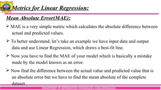 DEPARTMENT OF INFORMATION TECHNOLOGY, SCOE,KOPARGAON
ation Metrics for Linear Regression:
Mean Absolute Error(MAE):
 MAE is a very simple metric which calculates the absolute difference between
actual and predicted values.
 To better understand, let’s take an example we have input data and output
data and use Linear Regression, which draws a best-fit line.
 Now you have to find the MAE of your model which is basically a mistake
made by the model known as an error.
 Now find the difference between the actual value and predicted value that is
an absolute error but we have to find the mean absolute of the complete
dataset.
 
