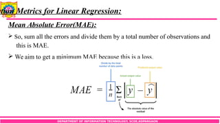 DEPARTMENT OF INFORMATION TECHNOLOGY, SCOE,KOPARGAON
ation Metrics for Linear Regression:
Mean Absolute Error(MAE):
 So, sum all the errors and divide them by a total number of observations and
this is MAE.
 We aim to get a minimum MAE because this is a loss.
 