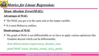 DEPARTMENT OF INFORMATION TECHNOLOGY, SCOE,KOPARGAON
ation Metrics for Linear Regression:
Mean Absolute Error(MAE):
Advantages of MAE:
 The MAE you get is in the same unit as the output variable.
 It is most Robust to outliers.
Disadvantages of MAE
 The graph of MAE is not differentiable so we have to apply various optimizers like
Gradient descent which can be differentiable.
from sklearn.metrics import mean_absolute_error
print("MAE",mean_absolute_error(y_test,y_pred))
 