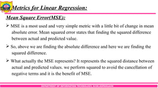 DEPARTMENT OF INFORMATION TECHNOLOGY, SCOE,KOPARGAON
ation Metrics for Linear Regression:
Mean Square Error(MSE):
 MSE is a most used and very simple metric with a little bit of change in mean
absolute error. Mean squared error states that finding the squared difference
between actual and predicted value.
 So, above we are finding the absolute difference and here we are finding the
squared difference.
 What actually the MSE represents? It represents the squared distance between
actual and predicted values. we perform squared to avoid the cancellation of
negative terms and it is the benefit of MSE.
 