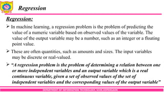 DEPARTMENT OF INFORMATION TECHNOLOGY, SCOE,KOPARGAON
Regression
Regression:
 In machine learning, a regression problem is the problem of predicting the
value of a numeric variable based on observed values of the variable. The
value of the output variable may be a number, such as an integer or a floating
point value.
 These are often quantities, such as amounts and sizes. The input variables
may be discrete or real-valued.
 “A regression problem is the problem of determining a relation between one
or more independent variables and an output variable which is a real
continuous variable, given a set of observed values of the set of
independent variables and the corresponding values of the output variable”
 