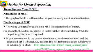 DEPARTMENT OF INFORMATION TECHNOLOGY, SCOE,KOPARGAON
ation Metrics for Linear Regression:
Mean Square Error(MSE):
Advantages of MSE
The graph of MSE is differentiable, so you can easily use it as a loss function.
Disadvantages of MSE
 The value you get after calculating MSE is a squared unit of output.
For example, the output variable is in meter(m) then after calculating MSE the
output we get is in meter squared.
 If you have outliers in the dataset then it penalizes the outliers most and the
calculated MSE is bigger. So, in short, It is not Robust to outliers which were
an advantage in MAE. from sklearn.metrics import mean_squared_error
print("MSE",mean_squared_error(y_test,y_pred))
 