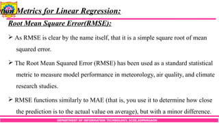 DEPARTMENT OF INFORMATION TECHNOLOGY, SCOE,KOPARGAON
ation Metrics for Linear Regression:
Root Mean Square Error(RMSE):
 As RMSE is clear by the name itself, that it is a simple square root of mean
squared error.
 The Root Mean Squared Error (RMSE) has been used as a standard statistical
metric to measure model performance in meteorology, air quality, and climate
research studies.
 RMSE functions similarly to MAE (that is, you use it to determine how close
the prediction is to the actual value on average), but with a minor difference.
 