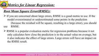 DEPARTMENT OF INFORMATION TECHNOLOGY, SCOE,KOPARGAON
ation Metrics for Linear Regression:
Root Mean Square Error(RMSE):
 If you are concerned about large errors, RMSE is a good metric to use. If the
model overestimated or underestimated some points in the prediction
(because the residual will be square, resulting in a large error), you should
use RMSE.
 RMSE is a popular evaluation metric for regression problems because it not
only calculates how close the prediction is to the actual value on average, but
it also indicates the effect of large errors. Large errors will have an impact on
the RMSE result.
 