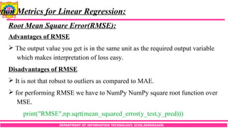 DEPARTMENT OF INFORMATION TECHNOLOGY, SCOE,KOPARGAON
ation Metrics for Linear Regression:
Root Mean Square Error(RMSE):
Advantages of RMSE
 The output value you get is in the same unit as the required output variable
which makes interpretation of loss easy.
Disadvantages of RMSE
 It is not that robust to outliers as compared to MAE.
 for performing RMSE we have to NumPy NumPy square root function over
MSE.
print("RMSE",np.sqrt(mean_squared_error(y_test,y_pred)))
 