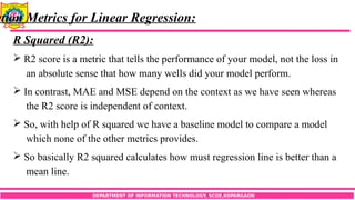 DEPARTMENT OF INFORMATION TECHNOLOGY, SCOE,KOPARGAON
ation Metrics for Linear Regression:
R Squared (R2):
 R2 score is a metric that tells the performance of your model, not the loss in
an absolute sense that how many wells did your model perform.
 In contrast, MAE and MSE depend on the context as we have seen whereas
the R2 score is independent of context.
 So, with help of R squared we have a baseline model to compare a model
which none of the other metrics provides.
 So basically R2 squared calculates how must regression line is better than a
mean line.
 