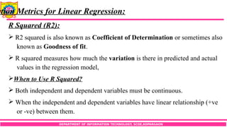 DEPARTMENT OF INFORMATION TECHNOLOGY, SCOE,KOPARGAON
ation Metrics for Linear Regression:
R Squared (R2):
 R2 squared is also known as Coefficient of Determination or sometimes also
known as Goodness of fit.
 R squared measures how much the variation is there in predicted and actual
values in the regression model,
When to Use R Squared?
 Both independent and dependent variables must be continuous.
 When the independent and dependent variables have linear relationship (+ve
or -ve) between them.
 