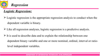 DEPARTMENT OF INFORMATION TECHNOLOGY, SCOE,KOPARGAON
Regression
Logistic Regression:
 Logistic regression is the appropriate regression analysis to conduct when the
dependent variable is binary.
 Like all regression analyses, logistic regression is a predictive analysis.
 It is used to describe data and to explain the relationship between one
dependent binary variable and one or more nominal, ordinal, interval or ratio-
level independent variables.
 