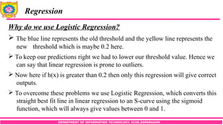 DEPARTMENT OF INFORMATION TECHNOLOGY, SCOE,KOPARGAON
Regression
Why do we use Logistic Regression?
 The blue line represents the old threshold and the yellow line represents the
new threshold which is maybe 0.2 here.
 To keep our predictions right we had to lower our threshold value. Hence we
can say that linear regression is prone to outliers.
 Now here if h(x) is greater than 0.2 then only this regression will give correct
outputs.
 To overcome these problems we use Logistic Regression, which converts this
straight best fit line in linear regression to an S-curve using the sigmoid
function, which will always give values between 0 and 1.
 