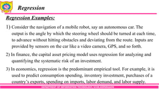 DEPARTMENT OF INFORMATION TECHNOLOGY, SCOE,KOPARGAON
Regression
Regression Examples:
1) Consider the navigation of a mobile robot, say an autonomous car. The
output is the angle by which the steering wheel should be turned at each time,
to advance without hitting obstacles and deviating from the route. Inputs are
provided by sensors on the car like a video camera, GPS, and so forth.
2) In finance, the capital asset pricing model uses regression for analyzing and
quantifying the systematic risk of an investment.
3) In economics, regression is the predominant empirical tool. For example, it is
used to predict consumption spending, inventory investment, purchases of a
country’s exports, spending on imports, labor demand, and labor supply.
 