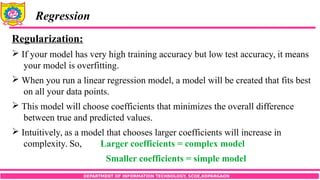 DEPARTMENT OF INFORMATION TECHNOLOGY, SCOE,KOPARGAON
Regression
Regularization:
 If your model has very high training accuracy but low test accuracy, it means
your model is overfitting.
 When you run a linear regression model, a model will be created that fits best
on all your data points.
 This model will choose coefficients that minimizes the overall difference
between true and predicted values.
 Intuitively, as a model that chooses larger coefficients will increase in
complexity. So, Larger coefficients = complex model
Smaller coefficients = simple model
 