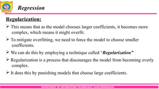 DEPARTMENT OF INFORMATION TECHNOLOGY, SCOE,KOPARGAON
Regression
Regularization:
 This means that as the model chooses larger coefficients, it becomes more
complex, which means it might overfit.
 To mitigate overfitting, we need to force the model to choose smaller
coefficients.
 We can do this by employing a technique called “Regularization”
 Regularization is a process that discourages the model from becoming overly
complex.
 It does this by punishing models that choose large coefficients.
 