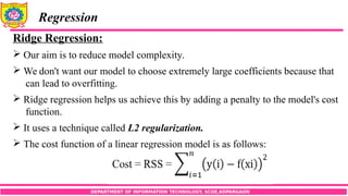 DEPARTMENT OF INFORMATION TECHNOLOGY, SCOE,KOPARGAON
Regression
Ridge Regression:
 Our aim is to reduce model complexity.
 We don't want our model to choose extremely large coefficients because that
can lead to overfitting.
 Ridge regression helps us achieve this by adding a penalty to the model's cost
function.
 It uses a technique called L2 regularization.
 The cost function of a linear regression model is as follows:
 