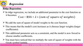 DEPARTMENT OF INFORMATION TECHNOLOGY, SCOE,KOPARGAON
Regression
Ridge Regression:
 In ridge regression, we include an additional parameter to the cost function so
it becomes:
 We add the sum of square of model weights to the cost function.
 This means that the model's cost increases as it chooses larger weights (larger
coefficients).
 This additional parameter acts as a constraint, and the model is now forced to
choose smaller coefficients.
 You must have noticed that we multiply the sum of square of weights with the
Greek symbol lambda.
 