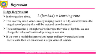 DEPARTMENT OF INFORMATION TECHNOLOGY, SCOE,KOPARGAON
Regression
Ridge Regression:
 In the equation above,
 This is a very small value (usually ranging from 0 to 0.1), and determines the
magnitude of penalty that will be imposed onto the model.
 The cost becomes a lot higher as we increase the value of lambda. We can
change the values of lambda depending on our aim.
 If we want a model that generalizes better and heavily penalizes large
coefficients, then we can choose a larger value of lambda.
 