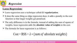 DEPARTMENT OF INFORMATION TECHNOLOGY, SCOE,KOPARGAON
Regression
Lasso Regression:
 Lasso regression uses a technique called L1 regularization.
 It does the same thing as ridge regression does, it adds a penalty to the cost
function so that larger weights get penalized.
 The only difference is in the formula, instead of adding the sum of square of
weights, lasso regression adds the absolute value of weights to the cost.
 The formula for lasso regression is as follows:
 