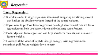 DEPARTMENT OF INFORMATION TECHNOLOGY, SCOE,KOPARGAON
Regression
Lasso Regression:
 It works similar to ridge regression it terms of mitigating overfitting, except
that it takes the absolute weights instead of the square weights.
 If you want to perform linear regression on a high dimensional dataset, lasso
regression can help you narrow down and eliminate some features.
 Both ridge and lasso regression will help shrink coefficients, and minimize
feature weights.
 However, if the value of lambda is large enough, lasso regression can
sometimes pull feature weights down to zero.
 