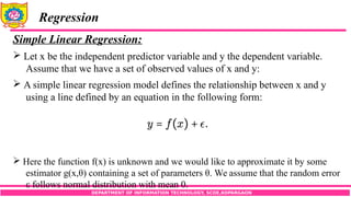 DEPARTMENT OF INFORMATION TECHNOLOGY, SCOE,KOPARGAON
Regression
Simple Linear Regression:
 Let x be the independent predictor variable and y the dependent variable.
Assume that we have a set of observed values of x and y:
 A simple linear regression model defines the relationship between x and y
using a line defined by an equation in the following form:
 Here the function f(x) is unknown and we would like to approximate it by some
estimator g(x,θ) containing a set of parameters θ. We assume that the random error
ε follows normal distribution with mean 0.
 