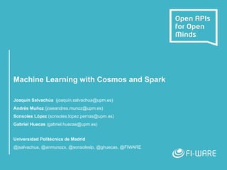 Machine Learning with Cosmos and Spark
Joaquín Salvachúa (joaquin.salvachua@upm.es)
Andrés Muñoz (joseandres.munoz@upm.es)
Sonsoles López (sonsoles.lopez.pernas@upm.es)
Gabriel Huecas (gabriel.huecas@upm.es)
Universidad Politécnica de Madrid
@jsalvachua, @anmunozx, @sonsoleslp, @ghuecas, @FIWARE
 