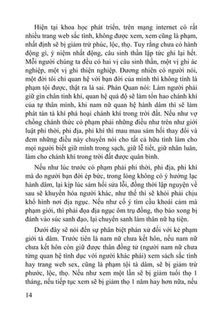 14
Hiện tại khoa học phát triển, trên mạng internet có rất
nhiều trang web sắc tình, không đƣợc xem, xem cũng là phạm,
nhất định sẽ bị giảm trừ phúc, lộc, thọ. Tuy rằng chƣa có hành
động gì, ý niệm nhất động, câu sinh thần lập tức ghi lại hết.
Mỗi ngƣời chúng ta đều có hai vị câu sinh thần, một vị ghi ác
nghiệp, một vị ghi thiện nghiệp. Đƣơng nhiên có ngƣời nói,
một đời tôi chỉ quan hệ với bạn đời của mình thì không tính là
phạm tội đƣợc, thật ra là sai. Phán Quan nói: Làm ngƣời phải
giữ gìn chân tinh khí, quan hệ quá độ sẽ làm tổn hao chánh khí
của tự thân mình, khi nam nữ quan hệ hành dâm thì sẽ làm
phát tán tà khí phá hoại chánh khí trong trời đất. Nếu nhƣ vợ
chồng chánh thức có phạm phải những điều nhƣ trên nhƣ giới
luật phi thời, phi địa, phi khí thì mau mau sám hối thay đổi và
đem những điều này chuyển nói cho tất cả hữu tình làm cho
mọi ngƣời biết giữ mình trong sạch, giữ lễ tiết, giữ nhân luân,
làm cho chánh khí trong trời đất đƣợc quân bình.
Nếu nhƣ lúc trƣớc có phạm phải phi thời, phi địa, phi khí
mà do ngƣời bạn đời ép bức, trong lòng không có ý hƣởng lạc
hành dâm, lại kịp lúc sám hối sửa lỗi, đồng thời lập nguyện về
sau sẽ khuyến hóa ngƣời khác, nhƣ thế thì sẽ khỏi phải chịu
khổ hình nơi địa ngục. Nếu nhƣ cố ý tìm cầu khoái cảm mà
phạm giới, thì phải đọa địa ngục ôm trụ đồng, thọ báo xong bị
đánh vào súc sanh đạo, lại chuyển sanh làm thân nữ hạ tiện.
Dƣới đây sẽ nói đến sự phân biệt phán xử đối với kẻ phạm
giới tà dâm. Trƣớc tiên là nam nữ chƣa kết hôn, nếu nam nữ
chƣa kết hôn còn giữ đƣợc thân đồng tử (ngƣời nam nữ chƣa
từng quan hệ tình dục với ngƣời khác phái) xem sách sắc tình
hay trang web sex, cũng là phạm tội tà dâm, sẽ bị giảm trừ
phƣớc, lộc, thọ. Nếu nhƣ xem một lần sẽ bị giảm tuổi thọ 1
tháng, nếu tiếp tục xem sẽ bị giảm thọ 1 năm hay hơn nữa, nếu
 