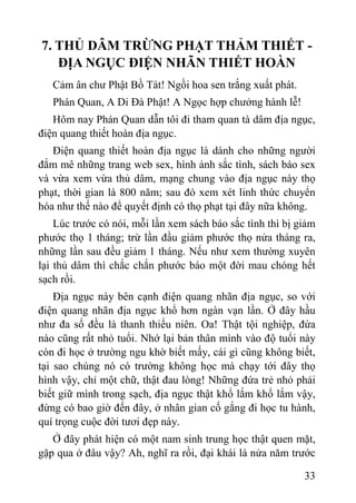 33
7. THỦ DÂM TRỪNG PHẠT THẢM THIẾT -
ĐỊA NGỤC ĐIỆN NHÃN THIẾT HOÀN
Cảm ân chƣ Phật Bồ Tát! Ngồi hoa sen trắng xuất phát.
Phán Quan, A Di Đà Phật! A Ngọc hợp chƣởng hành lễ!
Hôm nay Phán Quan dẫn tôi đi tham quan tà dâm địa ngục,
điện quang thiết hoàn địa ngục.
Điện quang thiết hoàn địa ngục là dành cho những ngƣời
đắm mê những trang web sex, hình ảnh sắc tình, sách báo sex
và vừa xem vừa thủ dâm, mạng chung vào địa ngục này thọ
phạt, thời gian là 800 năm; sau đó xem xét linh thức chuyển
hóa nhƣ thế nào để quyết định có thọ phạt tại đây nữa không.
Lúc trƣớc có nói, mỗi lần xem sách báo sắc tình thì bị giảm
phƣớc thọ 1 tháng; trừ lần đầu giảm phƣớc thọ nửa tháng ra,
những lần sau đều giảm 1 tháng. Nếu nhƣ xem thƣờng xuyên
lại thủ dâm thì chắc chắn phƣớc báo một đời mau chóng hết
sạch rồi.
Địa ngục này bên cạnh điện quang nhãn địa ngục, so với
điện quang nhãn địa ngục khổ hơn ngàn vạn lần. Ở đây hầu
nhƣ đa số đều là thanh thiếu niên. Oa! Thật tội nghiệp, đứa
nào cũng rất nhỏ tuổi. Nhớ lại bản thân mình vào độ tuổi này
còn đi học ở trƣờng ngu khờ biết mấy, cái gì cũng không biết,
tại sao chúng nó có trƣờng không học mà chạy tới đây thọ
hình vậy, chỉ một chữ, thật đau lòng! Những đứa trẻ nhỏ phải
biết giữ mình trong sạch, địa ngục thật khổ lắm khổ lắm vậy,
đừng có bao giờ đến đây, ở nhân gian cố gắng đi học tu hành,
quí trọng cuộc đời tƣơi đẹp này.
Ở đây phát hiện có một nam sinh trung học thật quen mặt,
gặp qua ở đâu vậy? Ah, nghĩ ra rồi, đại khái là nửa năm trƣớc
 