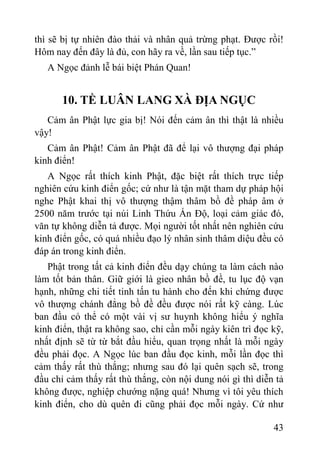 43
thì sẽ bị tự nhiên đào thải và nhân quả trừng phạt. Đƣợc rồi!
Hôm nay đến đây là đủ, con hãy ra về, lần sau tiếp tục.”
A Ngọc đảnh lễ bái biệt Phán Quan!
10. TỀ LUÂN LANG XÀ ĐỊA NGỤC
Cảm ân Phật lực gia bị! Nói đến cảm ân thì thật là nhiều
vậy!
Cảm ân Phật! Cảm ân Phật đã để lại vô thƣợng đại pháp
kinh điển!
A Ngọc rất thích kinh Phật, đặc biệt rất thích trực tiếp
nghiên cứu kinh điển gốc; cứ nhƣ là tận mặt tham dự pháp hội
nghe Phật khai thị vô thƣợng thậm thâm bồ đề pháp âm ở
2500 năm trƣớc tại núi Linh Thứu Ấn Độ, loại cảm giác đó,
văn tự không diễn tả đƣợc. Mọi ngƣời tốt nhất nên nghiên cứu
kinh điển gốc, có quá nhiều đạo lý nhân sinh thâm diệu đều có
đáp án trong kinh điển.
Phật trong tất cả kinh điển đều dạy chúng ta làm cách nào
làm tốt bản thân. Giữ giới là gieo nhân bồ đề, tu lục độ vạn
hạnh, những chi tiết tinh tấn tu hành cho đến khi chứng đƣợc
vô thƣợng chánh đẳng bồ đề đều đƣợc nói rất kỹ càng. Lúc
ban đầu có thể có một vài vị sƣ huynh không hiểu ý nghĩa
kinh điển, thật ra không sao, chỉ cần mỗi ngày kiên trì đọc kỹ,
nhất định sẽ từ từ bắt đầu hiểu, quan trọng nhất là mỗi ngày
đều phải đọc. A Ngọc lúc ban đầu đọc kinh, mỗi lần đọc thì
cảm thấy rất thù thắng; nhƣng sau đó lại quên sạch sẽ, trong
đầu chỉ cảm thấy rất thù thắng, còn nội dung nói gì thì diễn tả
không đƣợc, nghiệp chƣớng nặng quá! Nhƣng vì tôi yêu thích
kinh điển, cho dù quên đi cũng phải đọc mỗi ngày. Cứ nhƣ
 