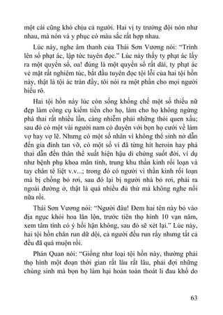 63
một cái cũng khó chịu cả ngƣời. Hai vị ty trƣởng đội nón nhƣ
nhau, mà nón và y phục có màu sắc rất hợp nhau.
Lúc này, nghe âm thanh của Thái Sơn Vƣơng nói: “Trình
lên sổ phạt ác, lập tức tuyên đọc.” Lúc này thấy ty phạt ác lấy
ra một quyển sổ, oa! đúng là một quyển sổ rất dài, ty phạt ác
vẻ mặt rất nghiêm túc, bắt đầu tuyên đọc tội lỗi của hai tội hồn
này, thật là tội ác tràn đầy, tôi nói ra một phần cho mọi ngƣời
hiểu rõ.
Hai tội hồn này lúc còn sống khống chế một số thiếu nữ
đẹp làm công cụ kiếm tiền cho họ, làm cho họ không ngừng
phá thai rất nhiều lần, càng nhiễm phải những thói quen xấu;
sau đó có một vài ngƣời nam có duyên với bọn họ cƣới về làm
vợ hay vợ lẽ. Nhƣng có một số nhân vì không thể sinh nở dẫn
đến gia đình tan vỡ, có một số vì đã từng hít heroin hay phá
thai dẫn đến thân thể xuất hiện hậu di chứng suốt đời, ví dụ
nhƣ bệnh phụ khoa mãn tính, trung khu thần kinh rối loạn và
tay chân tê liệt v.v...; trong đó có ngƣời vì thần kinh rối loạn
mà bị chồng bỏ rơi, sau đó lại bị ngƣời nhà bỏ rơi, phải ra
ngoài đƣờng ở, thật là quá nhiều đủ thứ mà không nghe nổi
nữa rồi.
Thái Sơn Vƣơng nói: “Ngƣời đâu! Đem hai tên này bỏ vào
địa ngục khói hoa lăn lộn, trƣớc tiên thọ hình 10 vạn năm,
xem tâm tính có ý hối hận không, sau đó sẽ xét lại.” Lúc này,
hai tội hồn chân run dữ dội, cả ngƣời đều run rẩy nhƣng tất cả
đều đã quá muộn rồi.
Phán Quan nói: “Giống nhƣ loại tội hồn này, thƣờng phải
thọ hình một đoạn thời gian rất lâu rất lâu, phải đợi những
chúng sinh mà bọn họ làm hại hoàn toàn thoát li đau khổ do
 