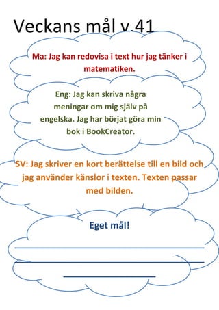 Veckans mål v.41 
Eng: Jag kan skriva några meningar om mig själv på engelska. Jag har börjat göra min bok i BookCreator. 
Ma: Jag kan redovisa i text hur jag tänker i matematiken. 
SV: Jag skriver en kort berättelse till en bild och jag använder känslor i texten. Texten passar med bilden. 
Eget mål! 
_____________________________________ _____________________________________ __________________ 